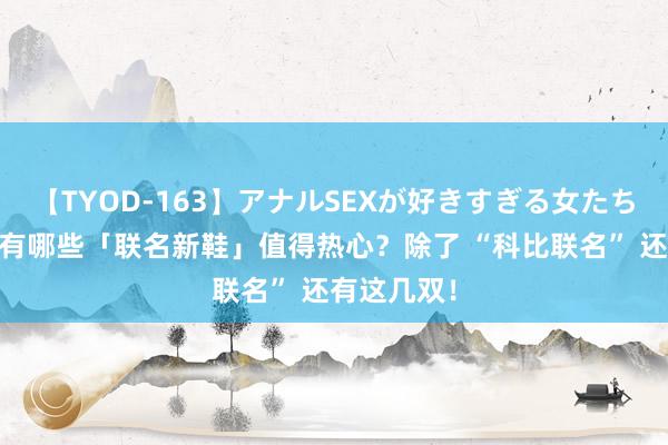 【TYOD-163】アナルSEXが好きすぎる女たち。 本年还有哪些「联名新鞋」值得热心？除了 “科比联名” 还有这几双！