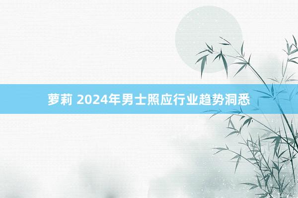 萝莉 2024年男士照应行业趋势洞悉