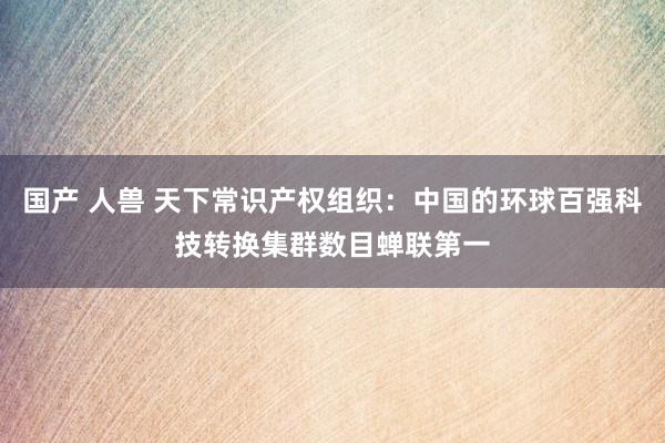 国产 人兽 天下常识产权组织：中国的环球百强科技转换集群数目蝉联第一