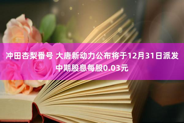 冲田杏梨番号 大唐新动力公布将于12月31日派发中期股息每股0.03元