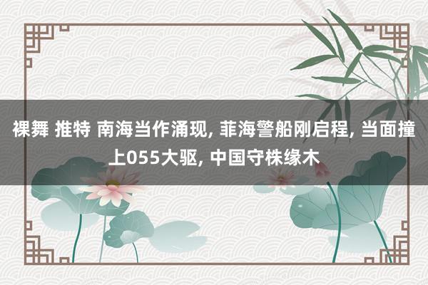 裸舞 推特 南海当作涌现， 菲海警船刚启程， 当面撞上055大驱， 中国守株缘木