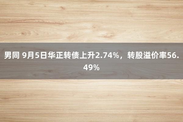 男同 9月5日华正转债上升2.74%，转股溢价率56.49%