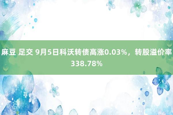 麻豆 足交 9月5日科沃转债高涨0.03%，转股溢价率338.78%