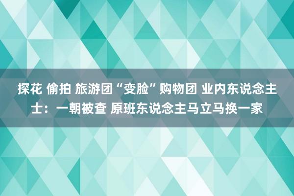 探花 偷拍 旅游团“变脸”购物团 业内东说念主士：一朝被查 原班东说念主马立马换一家