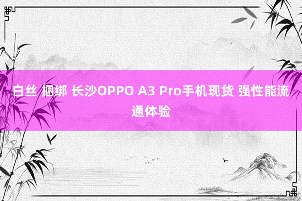 白丝 捆绑 长沙OPPO A3 Pro手机现货 强性能流通体验