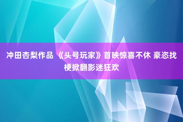 冲田杏梨作品 《头号玩家》首映惊喜不休 豪恣找梗掀翻影迷狂欢