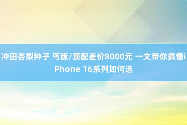 冲田杏梨种子 丐版/顶配差价8000元 一文带你搞懂iPhone 16系列如何选