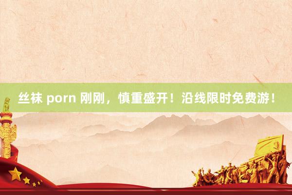 丝袜 porn 刚刚，慎重盛开！沿线限时免费游！