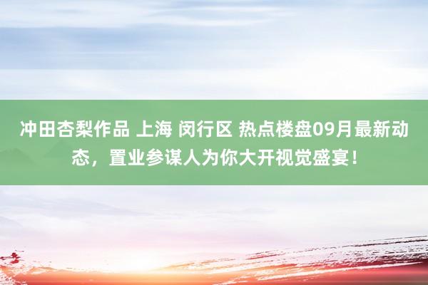 冲田杏梨作品 上海 闵行区 热点楼盘09月最新动态，置业参谋人为你大开视觉盛宴！