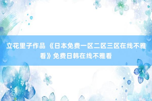 立花里子作品 《日本免费一区二区三区在线不雅看》免费日韩在线不雅看