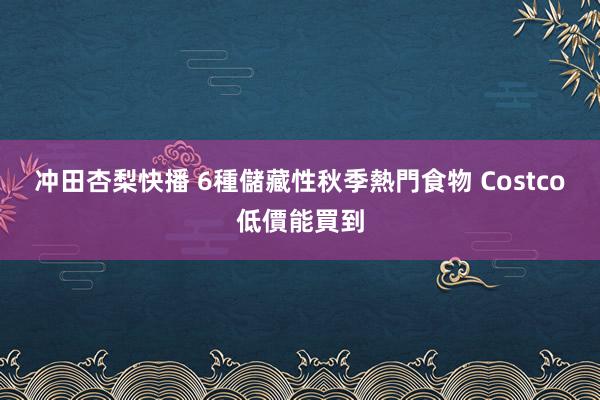 冲田杏梨快播 6種儲藏性秋季熱門食物 Costco低價能買到