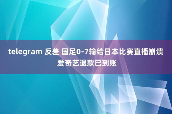 telegram 反差 国足0-7输给日本比赛直播崩溃 爱奇艺退款已到账