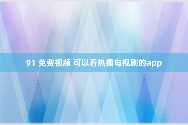 91 免费视频 可以看热播电视剧的app