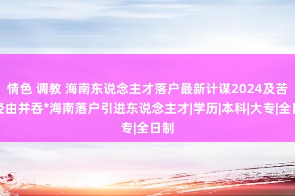 情色 调教 海南东说念主才落户最新计谋2024及苦求经由并吞*海南落户引进东说念主才|学历|本科|大专|全日制