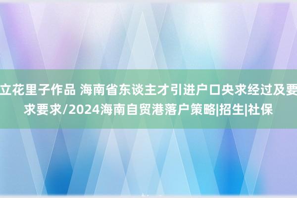 立花里子作品 海南省东谈主才引进户口央求经过及要求要求/2024海南自贸港落户策略|招生|社保