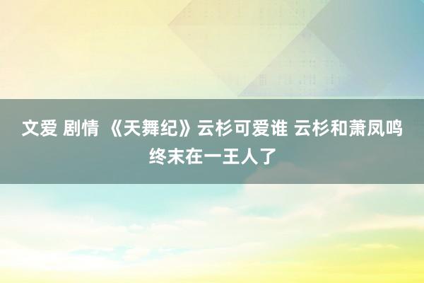 文爱 剧情 《天舞纪》云杉可爱谁 云杉和萧凤鸣终末在一王人了