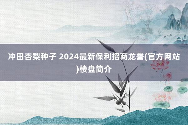 冲田杏梨种子 2024最新保利招商龙誉(官方网站)楼盘简介