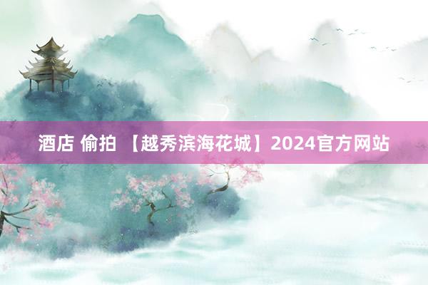 酒店 偷拍 【越秀滨海花城】2024官方网站