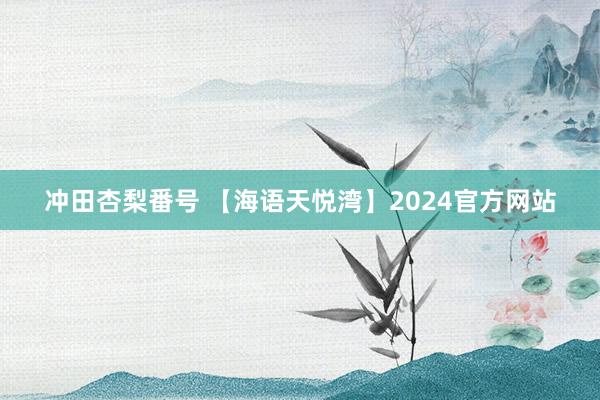 冲田杏梨番号 【海语天悦湾】2024官方网站