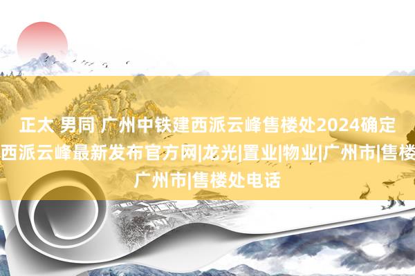 正太 男同 广州中铁建西派云峰售楼处2024确定中铁建西派云峰最新发布官方网|龙光|置业|物业|广州市|售楼处电话