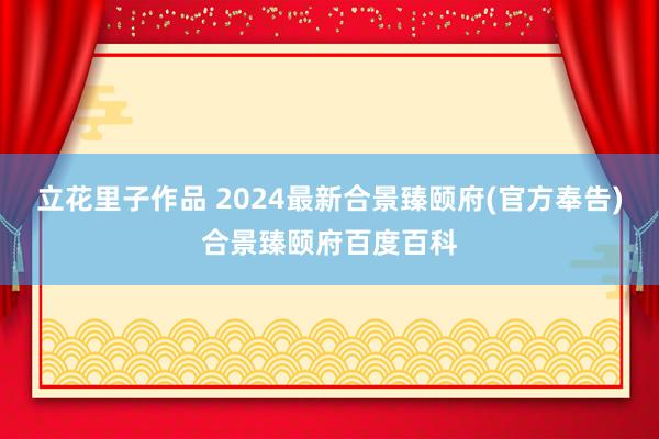 立花里子作品 2024最新合景臻颐府(官方奉告)合景臻颐府百度百科