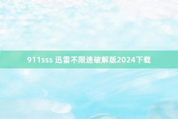 911sss 迅雷不限速破解版2024下载