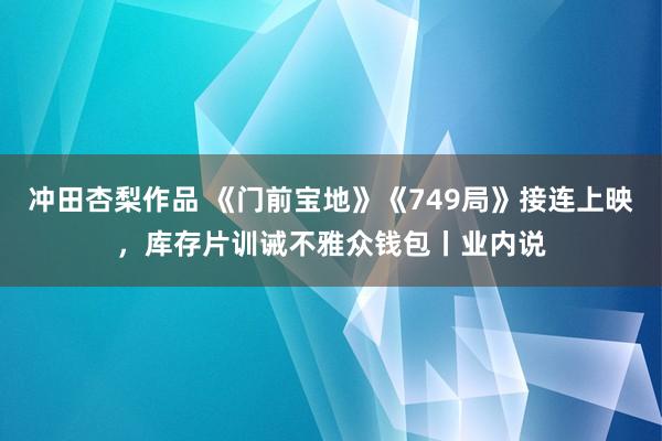 冲田杏梨作品 《门前宝地》《749局》接连上映，库存片训诫不雅众钱包丨业内说