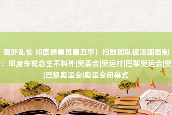 强奸乱伦 印度通顺员曝丑事！扫数团队被法国强制遣散，网友：印度东说念主不料外|奥委会|奥运村|巴黎奥运会|奥运会闭幕式