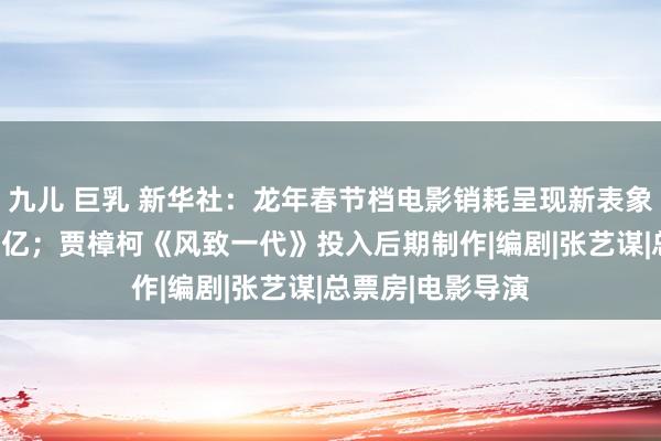 九儿 巨乳 新华社：龙年春节档电影销耗呈现新表象；2月票房破90亿；贾樟柯《风致一代》投入后期制作|编剧|张艺谋|总票房|电影导演