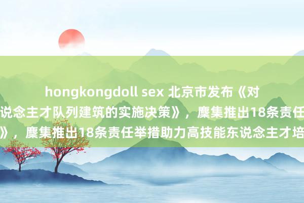 hongkongdoll sex 北京市发布《对于加强新时期都门高技能东说念主才队列建筑的实施决策》，麇集推出18条责任举措助力高技能东说念主才培养