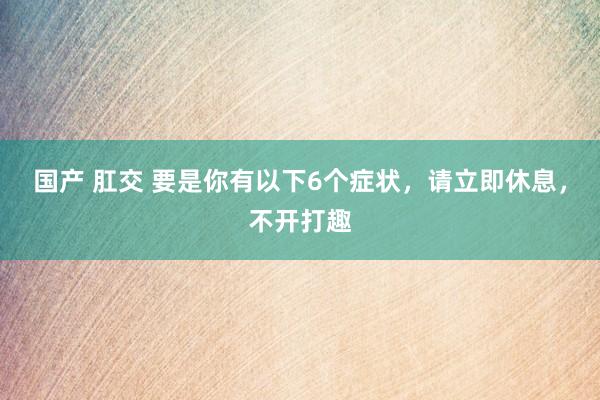 国产 肛交 要是你有以下6个症状，请立即休息，不开打趣