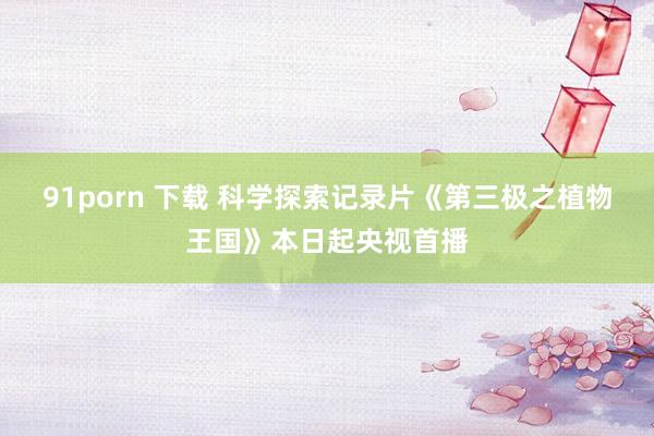 91porn 下载 科学探索记录片《第三极之植物王国》本日起央视首播